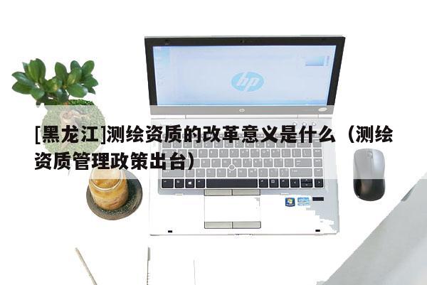 [黑龍江]測繪資質(zhì)的改革意義是什么（測繪資質(zhì)管理政策出臺）