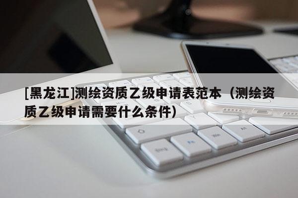 [黑龍江]測繪資質(zhì)乙級申請表范本（測繪資質(zhì)乙級申請需要什么條件）