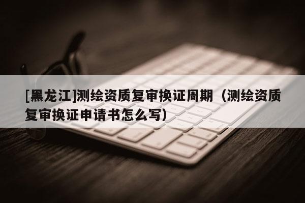 [黑龍江]測繪資質(zhì)復(fù)審換證周期（測繪資質(zhì)復(fù)審換證申請書怎么寫）