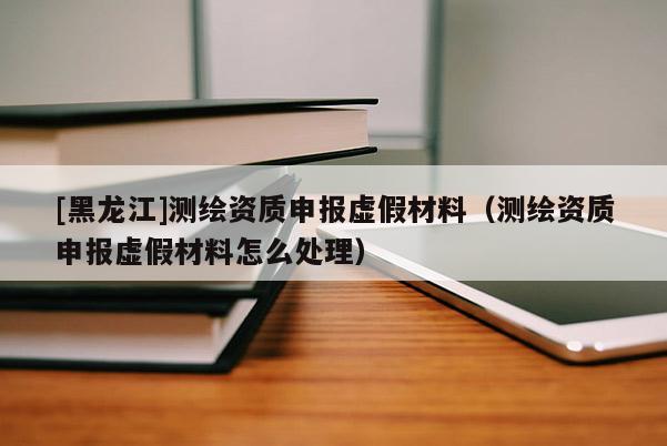 [黑龍江]測(cè)繪資質(zhì)申報(bào)虛假材料（測(cè)繪資質(zhì)申報(bào)虛假材料怎么處理）