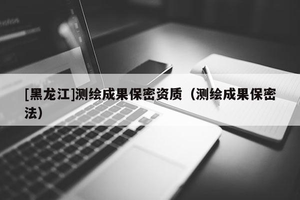[黑龍江]測繪成果保密資質(zhì)（測繪成果保密法）