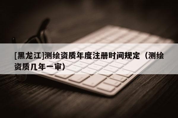 [黑龍江]測(cè)繪資質(zhì)年度注冊(cè)時(shí)間規(guī)定（測(cè)繪資質(zhì)幾年一審）