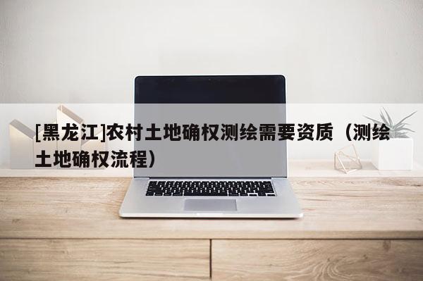 [黑龍江]農(nóng)村土地確權(quán)測繪需要資質(zhì)（測繪土地確權(quán)流程）