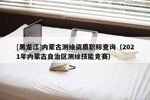 [黑龍江]內(nèi)蒙古測繪資質(zhì)職稱查詢（2021年內(nèi)蒙古自治區(qū)測繪技能競賽）