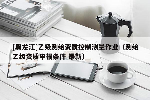 [黑龍江]乙級(jí)測(cè)繪資質(zhì)控制測(cè)量作業(yè)（測(cè)繪乙級(jí)資質(zhì)申報(bào)條件 最新）
