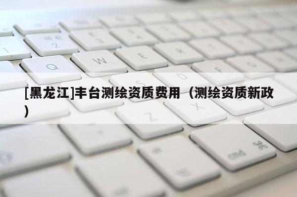 [黑龍江]豐臺測繪資質(zhì)費用（測繪資質(zhì)新政）