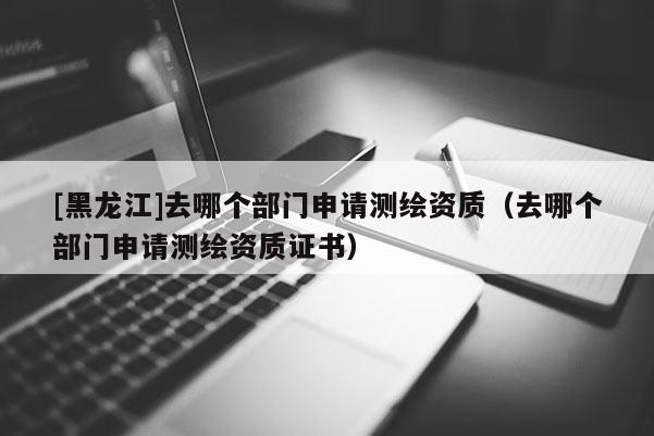 [黑龍江]去哪個部門申請測繪資質(zhì)（去哪個部門申請測繪資質(zhì)證書）
