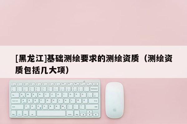 [黑龍江]基礎(chǔ)測繪要求的測繪資質(zhì)（測繪資質(zhì)包括幾大項(xiàng)）