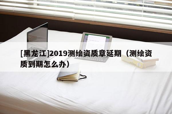 [黑龍江]2019測繪資質(zhì)章延期（測繪資質(zhì)到期怎么辦）