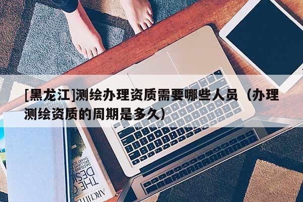 [黑龍江]測繪辦理資質(zhì)需要哪些人員（辦理測繪資質(zhì)的周期是多久）