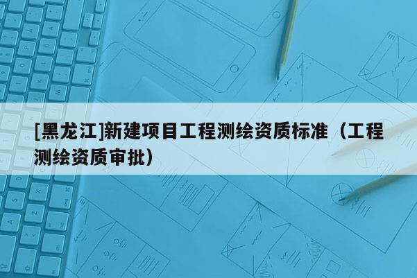 [黑龍江]新建項目工程測繪資質標準（工程測繪資質審批）
