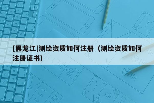 [黑龍江]測繪資質(zhì)如何注冊（測繪資質(zhì)如何注冊證書）