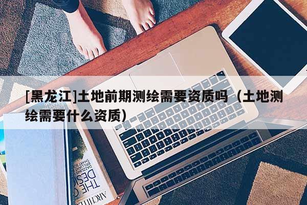 [黑龍江]土地前期測繪需要資質(zhì)嗎（土地測繪需要什么資質(zhì)）