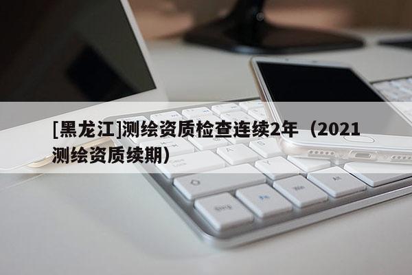 [黑龍江]測繪資質(zhì)檢查連續(xù)2年（2021測繪資質(zhì)續(xù)期）