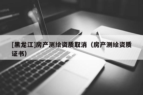 [黑龍江]房產(chǎn)測(cè)繪資質(zhì)取消（房產(chǎn)測(cè)繪資質(zhì)證書）