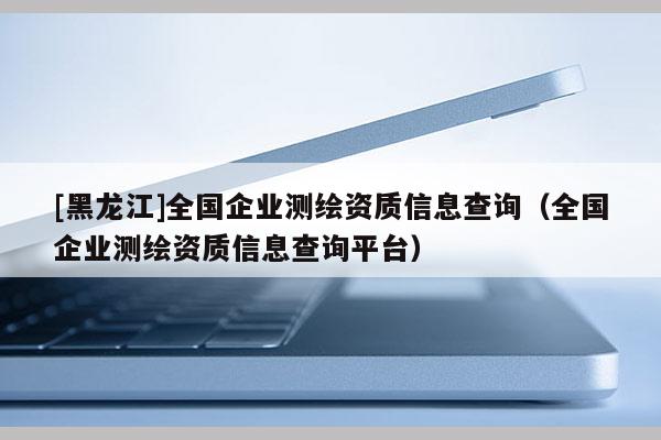 [黑龍江]全國企業(yè)測繪資質(zhì)信息查詢（全國企業(yè)測繪資質(zhì)信息查詢平臺(tái)）