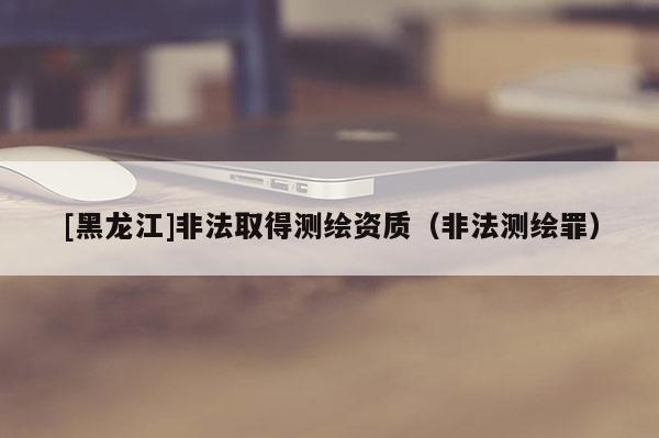 [黑龍江]非法取得測繪資質(zhì)（非法測繪罪）
