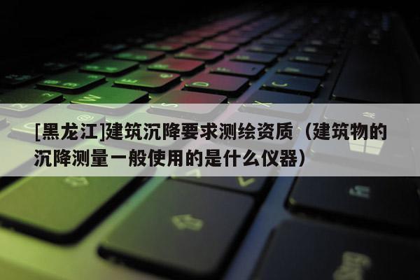 [黑龍江]建筑沉降要求測繪資質(zhì)（建筑物的沉降測量一般使用的是什么儀器）