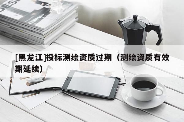 [黑龍江]投標(biāo)測繪資質(zhì)過期（測繪資質(zhì)有效期延續(xù)）