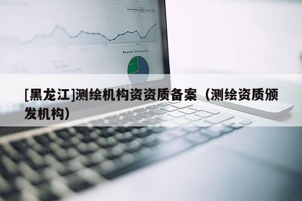 [黑龍江]測(cè)繪機(jī)構(gòu)資資質(zhì)備案（測(cè)繪資質(zhì)頒發(fā)機(jī)構(gòu)）