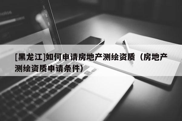 [黑龍江]如何申請(qǐng)房地產(chǎn)測(cè)繪資質(zhì)（房地產(chǎn)測(cè)繪資質(zhì)申請(qǐng)條件）