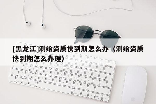 [黑龍江]測繪資質快到期怎么辦（測繪資質快到期怎么辦理）