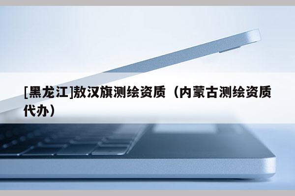 [黑龍江]敖漢旗測繪資質(zhì)（內(nèi)蒙古測繪資質(zhì)代辦）