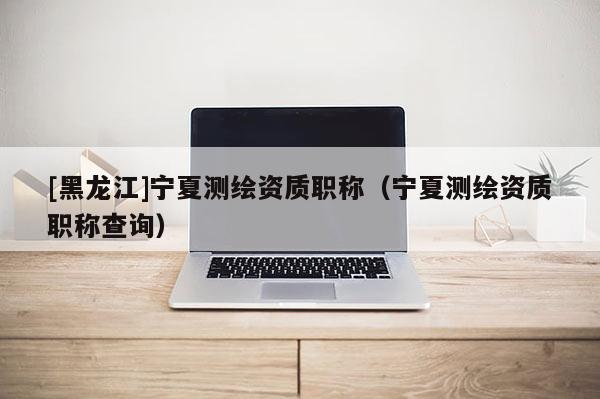 [黑龍江]寧夏測繪資質(zhì)職稱（寧夏測繪資質(zhì)職稱查詢）