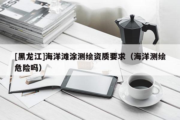 [黑龍江]海洋灘涂測(cè)繪資質(zhì)要求（海洋測(cè)繪危險(xiǎn)嗎）