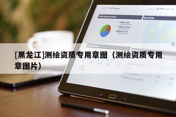 [黑龍江]測繪資質(zhì)專用章圖（測繪資質(zhì)專用章圖片）