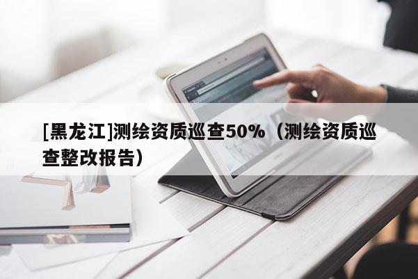 [黑龍江]測繪資質(zhì)巡查50%（測繪資質(zhì)巡查整改報(bào)告）