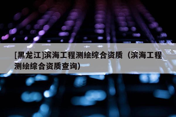 [黑龍江]濱海工程測繪綜合資質(zhì)（濱海工程測繪綜合資質(zhì)查詢）
