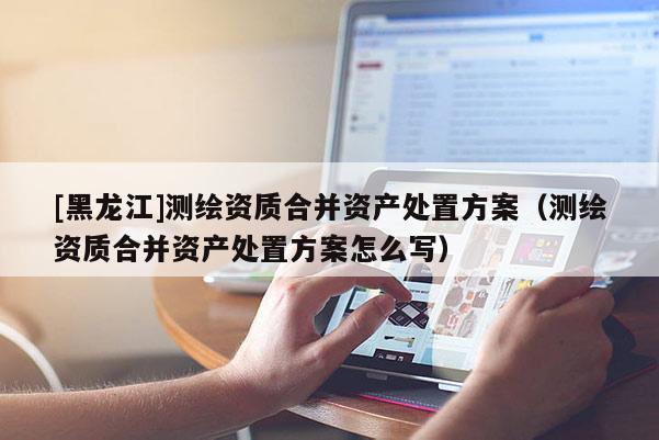[黑龍江]測(cè)繪資質(zhì)合并資產(chǎn)處置方案（測(cè)繪資質(zhì)合并資產(chǎn)處置方案怎么寫(xiě)）