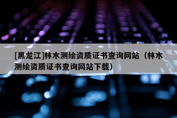 [黑龍江]林木測繪資質(zhì)證書查詢網(wǎng)站（林木測繪資質(zhì)證書查詢網(wǎng)站下載）
