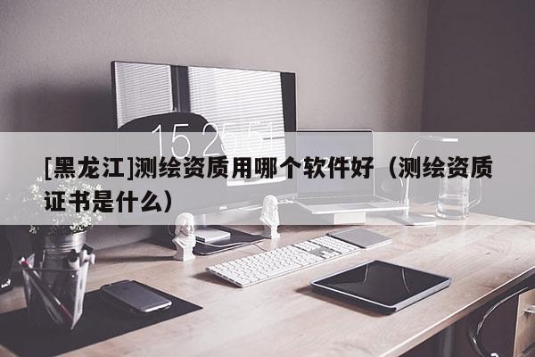 [黑龍江]測(cè)繪資質(zhì)用哪個(gè)軟件好（測(cè)繪資質(zhì)證書是什么）