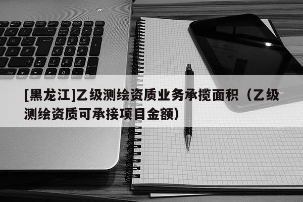 [黑龍江]乙級測繪資質(zhì)業(yè)務(wù)承攬面積（乙級測繪資質(zhì)可承接項目金額）