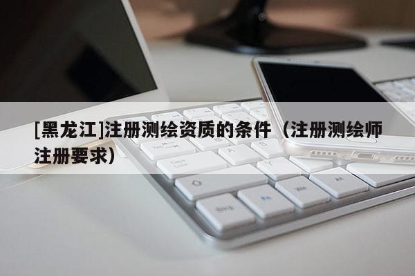 [黑龍江]注冊測繪資質的條件（注冊測繪師注冊要求）