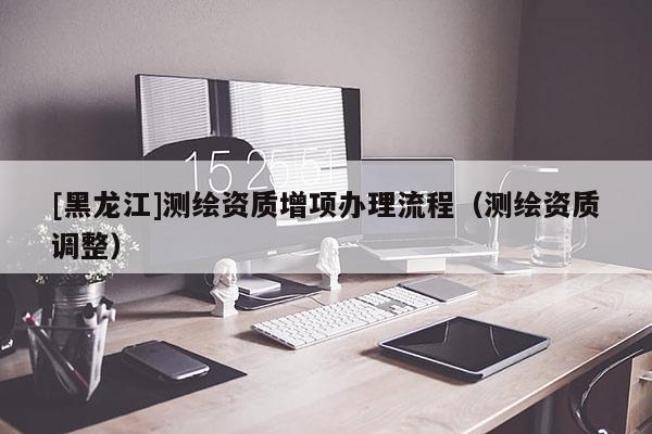 [黑龍江]測繪資質(zhì)增項(xiàng)辦理流程（測繪資質(zhì)調(diào)整）