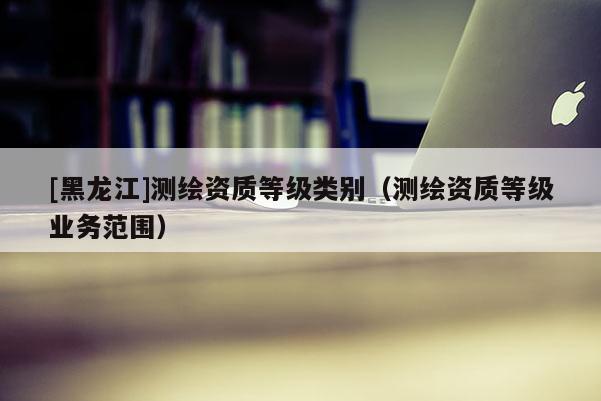 [黑龍江]測(cè)繪資質(zhì)等級(jí)類別（測(cè)繪資質(zhì)等級(jí)業(yè)務(wù)范圍）