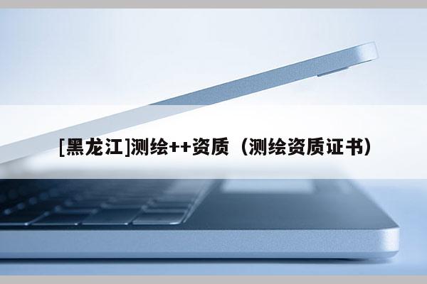 [黑龍江]測繪++資質(zhì)（測繪資質(zhì)證書）