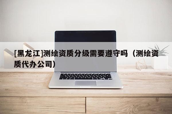 [黑龍江]測繪資質(zhì)分級需要遵守嗎（測繪資質(zhì)代辦公司）