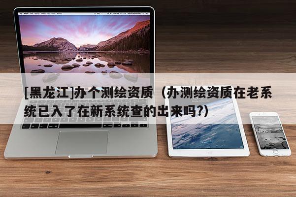 [黑龍江]辦個(gè)測(cè)繪資質(zhì)（辦測(cè)繪資質(zhì)在老系統(tǒng)已入了在新系統(tǒng)查的出來(lái)嗎?）