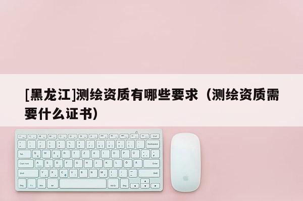 [黑龍江]測(cè)繪資質(zhì)有哪些要求（測(cè)繪資質(zhì)需要什么證書）