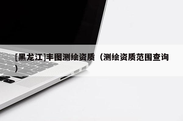 [黑龍江]豐圖測繪資質(zhì)（測繪資質(zhì)范圍查詢）