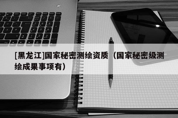 [黑龍江]國(guó)家秘密測(cè)繪資質(zhì)（國(guó)家秘密級(jí)測(cè)繪成果事項(xiàng)有）