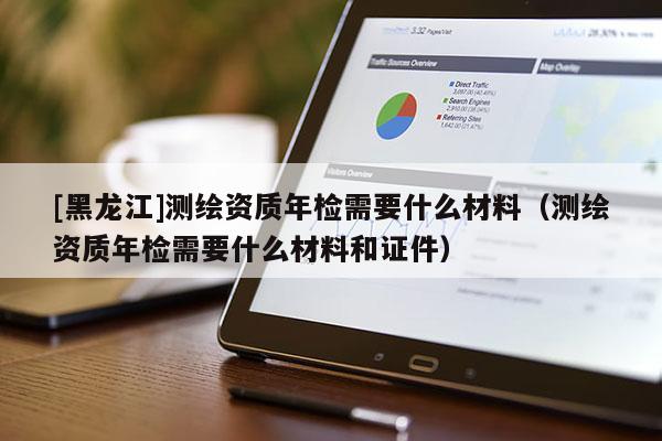 [黑龍江]測(cè)繪資質(zhì)年檢需要什么材料（測(cè)繪資質(zhì)年檢需要什么材料和證件）