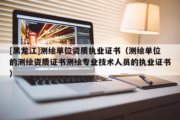 [黑龍江]測(cè)繪單位資質(zhì)執(zhí)業(yè)證書(shū)（測(cè)繪單位的測(cè)繪資質(zhì)證書(shū)測(cè)繪專業(yè)技術(shù)人員的執(zhí)業(yè)證書(shū)）