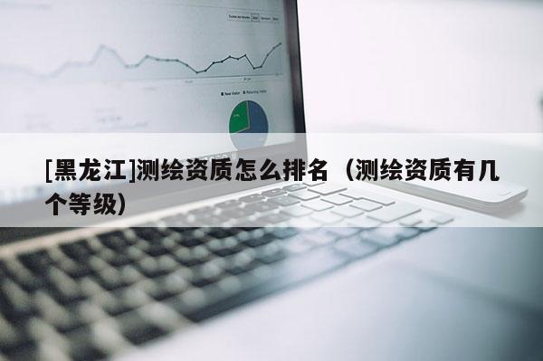 [黑龍江]測繪資質(zhì)怎么排名（測繪資質(zhì)有幾個等級）
