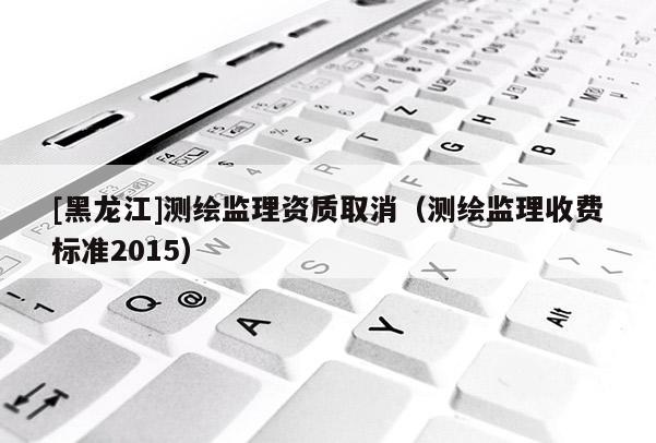 [黑龍江]測(cè)繪監(jiān)理資質(zhì)取消（測(cè)繪監(jiān)理收費(fèi)標(biāo)準(zhǔn)2015）