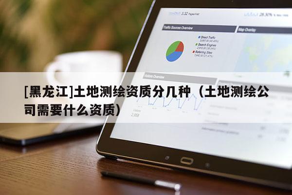 [黑龍江]土地測繪資質(zhì)分幾種（土地測繪公司需要什么資質(zhì)）